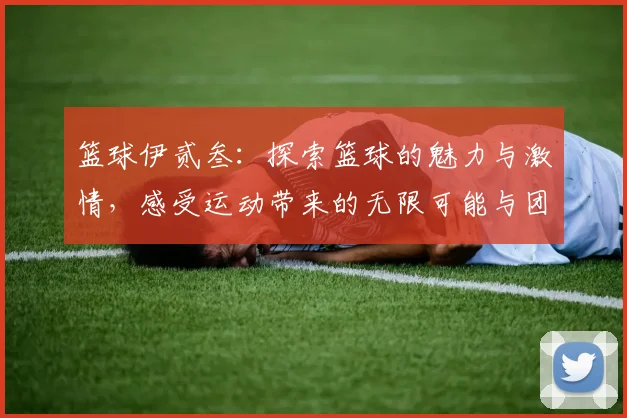 篮球伊贰叁：探索篮球的魅力与激情，感受运动带来的无限可能与团队精神