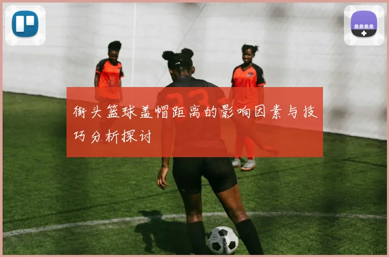 街头篮球盖帽距离的影响因素与技巧分析探讨