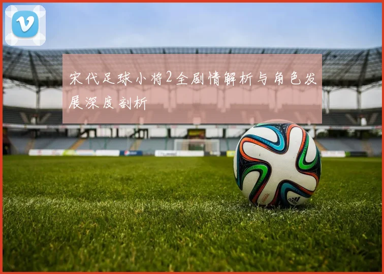 宋代足球小将2全剧情解析与角色发展深度剖析