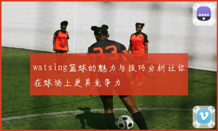 watsing篮球的魅力与技巧分析让你在球场上更具竞争力