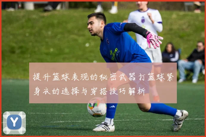 提升篮球表现的秘密武器打篮球紧身衣的选择与穿搭技巧解析