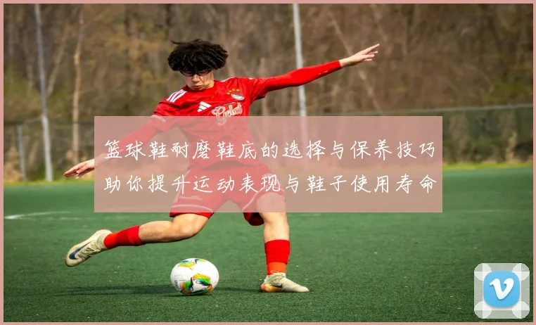 篮球鞋耐磨鞋底的选择与保养技巧助你提升运动表现与鞋子使用寿命