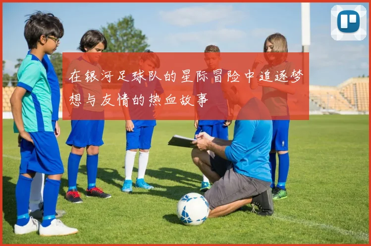 在银河足球队的星际冒险中追逐梦想与友情的热血故事