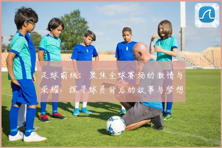 足球前线：聚焦全球赛场的激情与荣耀，探寻球员背后的故事与梦想