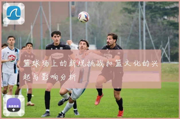 篮球场上的新规挑战扣篮文化的兴起与影响分析